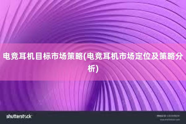 电竞耳机目标市场策略(电竞耳机市场定位及策略分析)