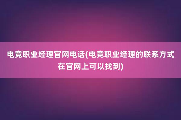 电竞职业经理官网电话(电竞职业经理的联系方式在官网上可以找到)