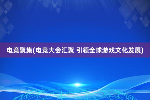 电竞聚集(电竞大会汇聚 引领全球游戏文化发展)