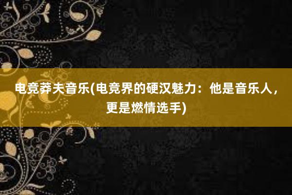 电竞莽夫音乐(电竞界的硬汉魅力：他是音乐人，更是燃情选手)