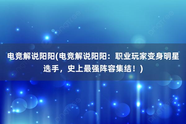 电竞解说阳阳(电竞解说阳阳：职业玩家变身明星选手，史上最强阵容集结！)