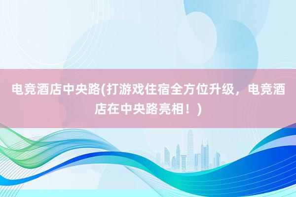 电竞酒店中央路(打游戏住宿全方位升级，电竞酒店在中央路亮相！)