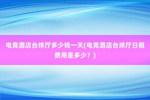 电竞酒店台球厅多少钱一天(电竞酒店台球厅日租费用是多少？)