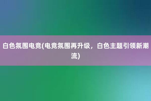 白色氛围电竞(电竞氛围再升级，白色主题引领新潮流)