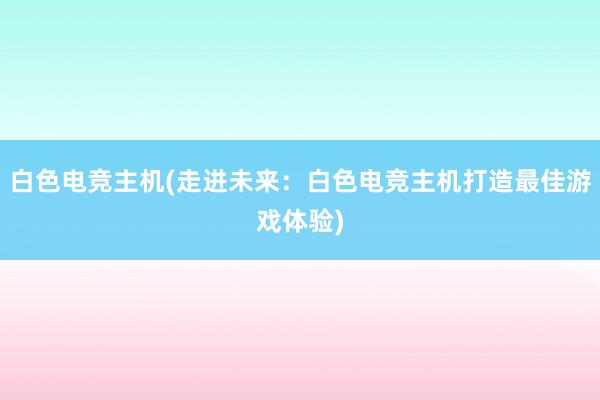 白色电竞主机(走进未来：白色电竞主机打造最佳游戏体验)