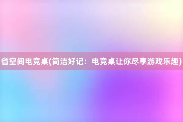 省空间电竞桌(简洁好记：电竞桌让你尽享游戏乐趣)