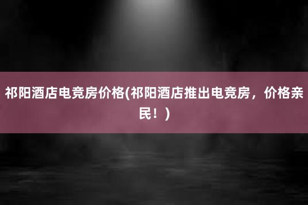 祁阳酒店电竞房价格(祁阳酒店推出电竞房，价格亲民！)