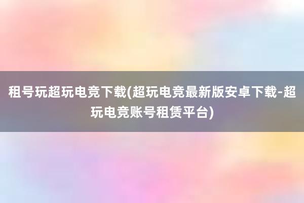 租号玩超玩电竞下载(超玩电竞最新版安卓下载-超玩电竞账号租赁平台)