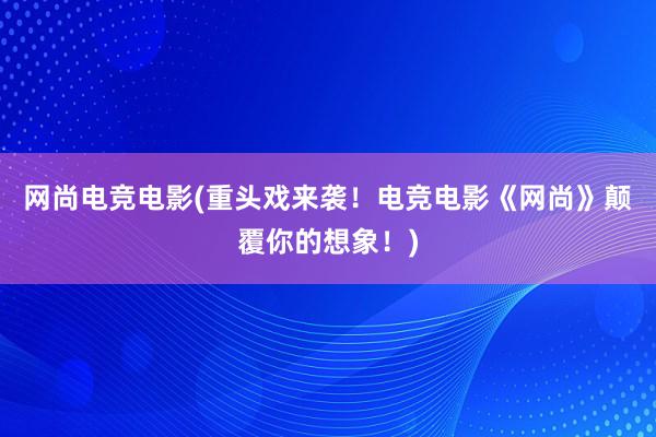 网尚电竞电影(重头戏来袭！电竞电影《网尚》颠覆你的想象！)