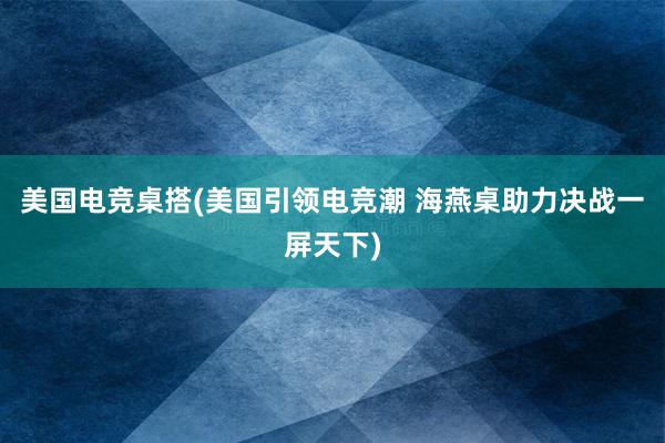 美国电竞桌搭(美国引领电竞潮 海燕桌助力决战一屏天下)