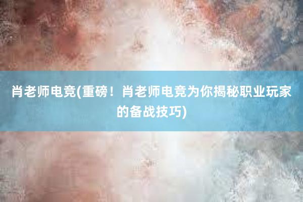 肖老师电竞(重磅！肖老师电竞为你揭秘职业玩家的备战技巧)