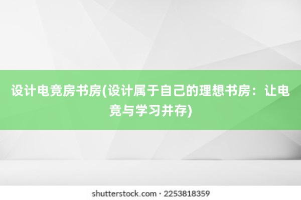 设计电竞房书房(设计属于自己的理想书房：让电竞与学习并存)