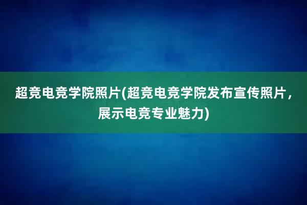 超竞电竞学院照片(超竞电竞学院发布宣传照片，展示电竞专业魅力)