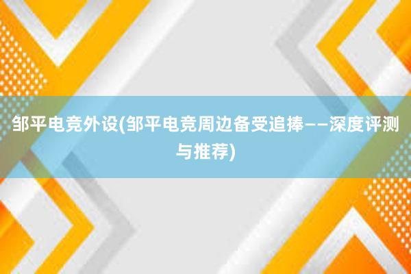 邹平电竞外设(邹平电竞周边备受追捧——深度评测与推荐)