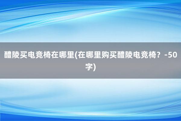 醴陵买电竞椅在哪里(在哪里购买醴陵电竞椅？-50字)