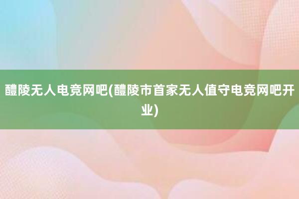 醴陵无人电竞网吧(醴陵市首家无人值守电竞网吧开业)