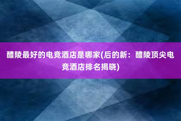 醴陵最好的电竞酒店是哪家(后的新：醴陵顶尖电竞酒店排名揭晓)