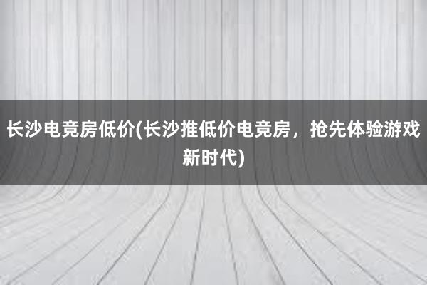 长沙电竞房低价(长沙推低价电竞房，抢先体验游戏新时代)