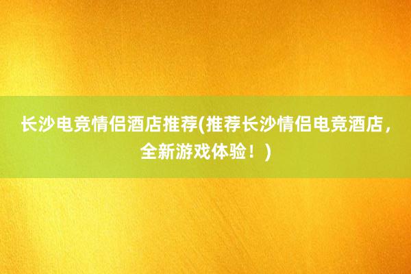 长沙电竞情侣酒店推荐(推荐长沙情侣电竞酒店，全新游戏体验！)