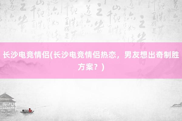 长沙电竞情侣(长沙电竞情侣热恋，男友想出奇制胜方案？)