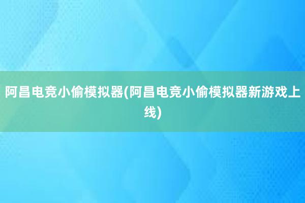 阿昌电竞小偷模拟器(阿昌电竞小偷模拟器新游戏上线)