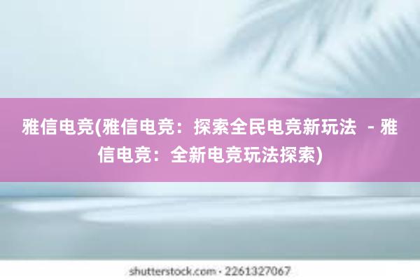 雅信电竞(雅信电竞：探索全民电竞新玩法  - 雅信电竞：全新电竞玩法探索)