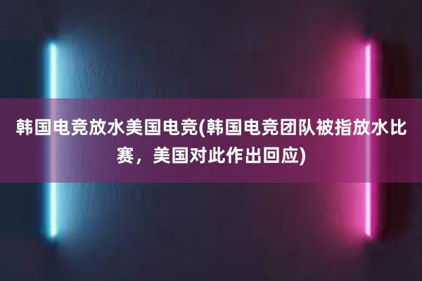 韩国电竞放水美国电竞(韩国电竞团队被指放水比赛，美国对此作出回应)