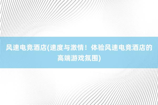 风速电竞酒店(速度与激情！体验风速电竞酒店的高端游戏氛围)