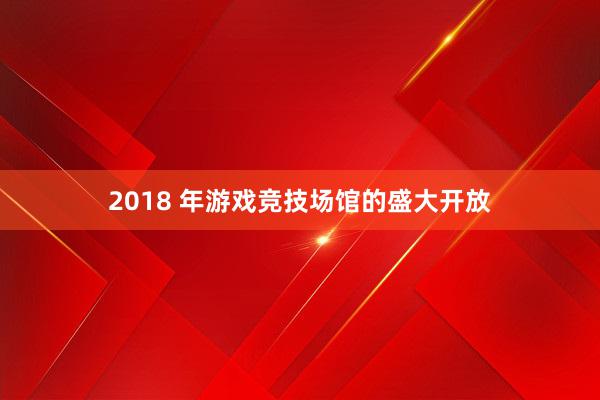 2018 年游戏竞技场馆的盛大开放