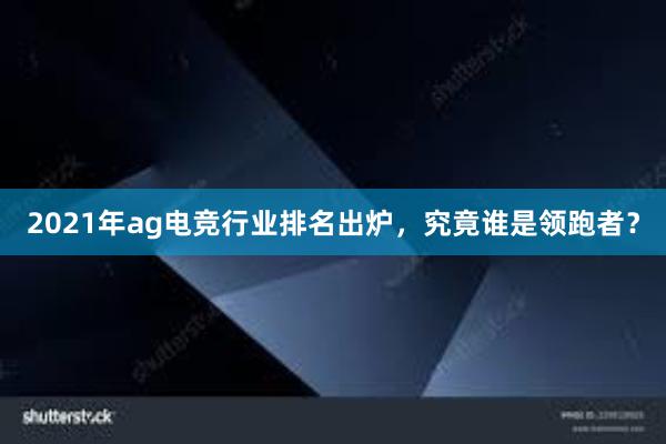 2021年ag电竞行业排名出炉，究竟谁是领跑者？