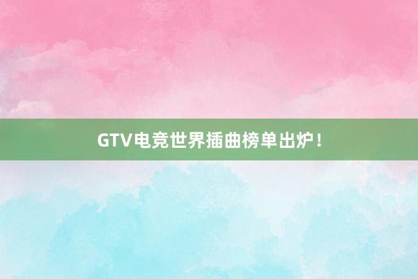 GTV电竞世界插曲榜单出炉！