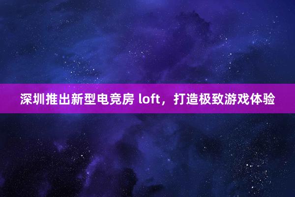 深圳推出新型电竞房 loft，打造极致游戏体验