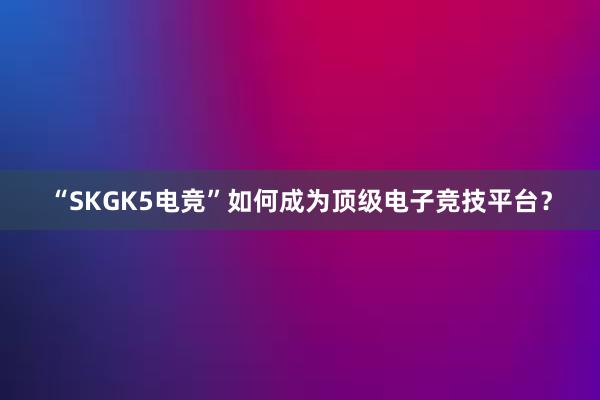 “SKGK5电竞”如何成为顶级电子竞技平台？