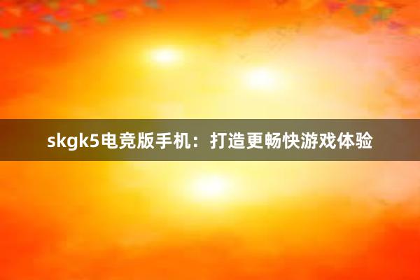 skgk5电竞版手机：打造更畅快游戏体验