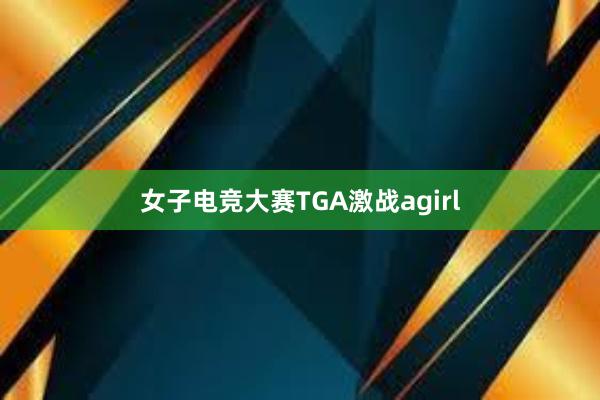 女子电竞大赛TGA激战agirl