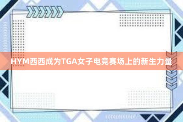 HYM西西成为TGA女子电竞赛场上的新生力量