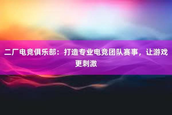 二厂电竞俱乐部：打造专业电竞团队赛事，让游戏更刺激