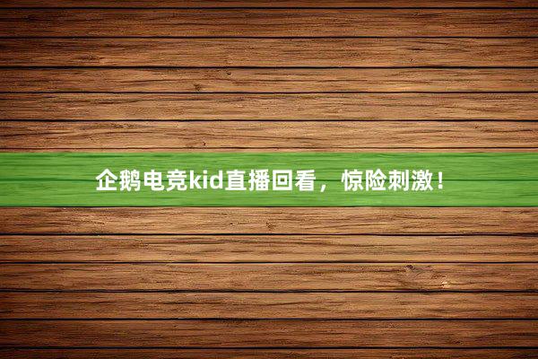 企鹅电竞kid直播回看，惊险刺激！