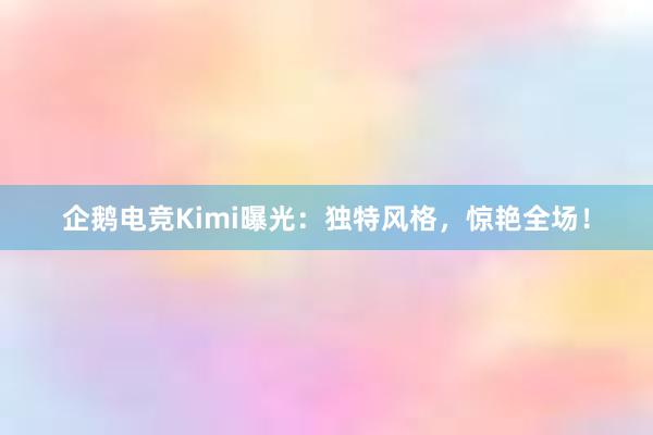 企鹅电竞Kimi曝光：独特风格，惊艳全场！