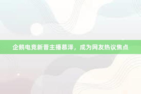 企鹅电竞新晋主播慕泽，成为网友热议焦点