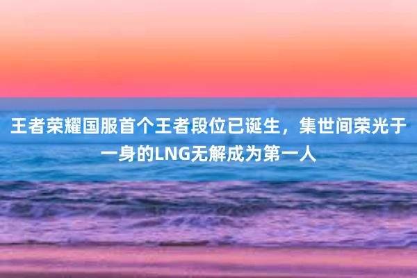 王者荣耀国服首个王者段位已诞生，集世间荣光于一身的LNG无解成为第一人