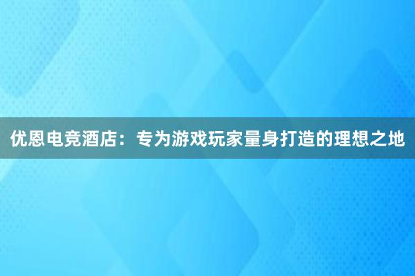 优恩电竞酒店：专为游戏玩家量身打造的理想之地