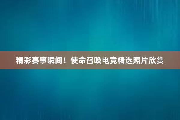 精彩赛事瞬间！使命召唤电竞精选照片欣赏