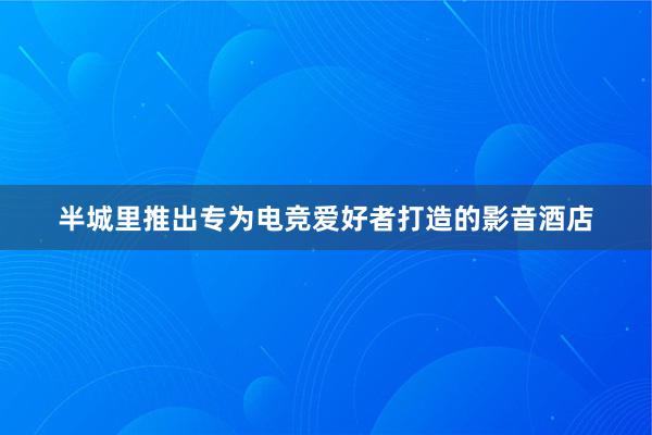 半城里推出专为电竞爱好者打造的影音酒店