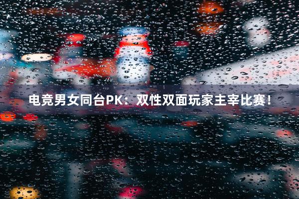 电竞男女同台PK：双性双面玩家主宰比赛！