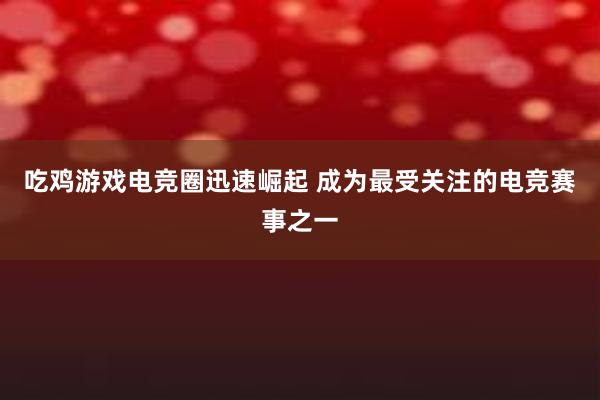 吃鸡游戏电竞圈迅速崛起 成为最受关注的电竞赛事之一