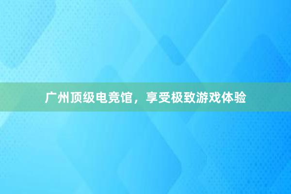 广州顶级电竞馆，享受极致游戏体验