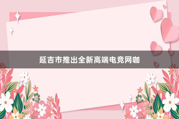 延吉市推出全新高端电竞网咖