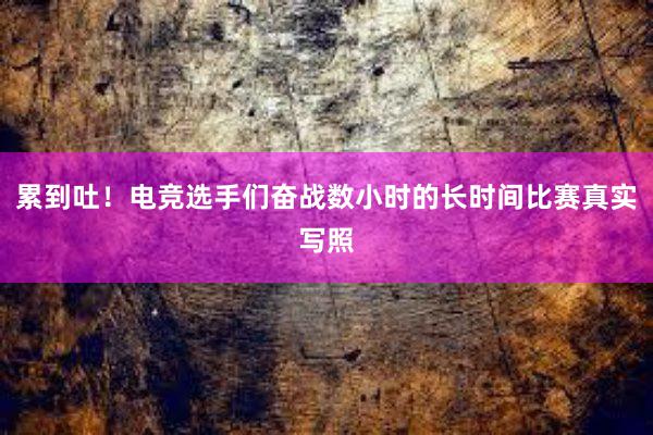 累到吐！电竞选手们奋战数小时的长时间比赛真实写照