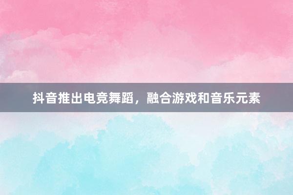 抖音推出电竞舞蹈，融合游戏和音乐元素